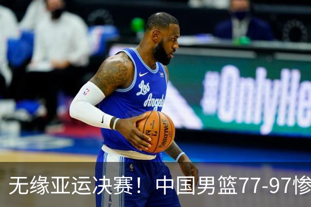无缘亚运决赛！中国男篮77-97惨败日本，赛后球员评分：7人不及格